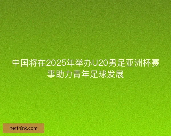 中国将在2025年举办U20男足亚洲杯赛事助力青年足球发展 中国将在2025年举办U20男足亚洲杯赛事助力青年足球发展