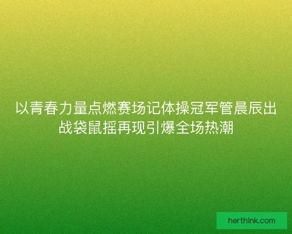 以青春力量点燃赛场记体操冠军管晨辰出战袋鼠摇再现引爆全场热潮