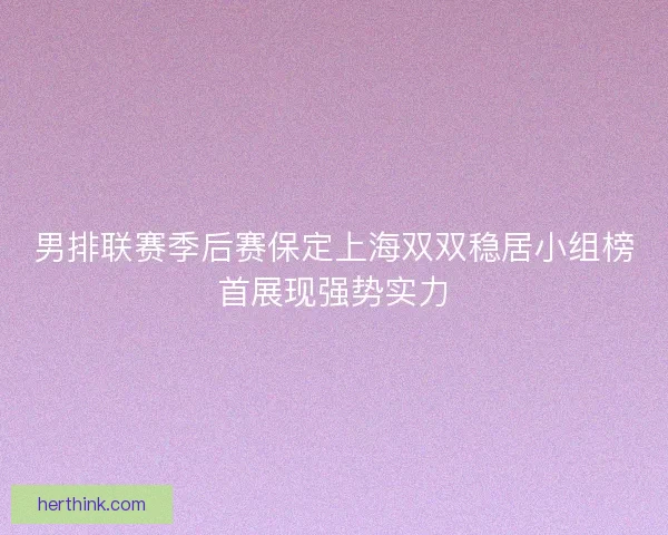 男排联赛季后赛保定上海双双稳居小组榜首展现强势实力 男排联赛季后赛保定上海双双稳居小组榜首展现强势实力