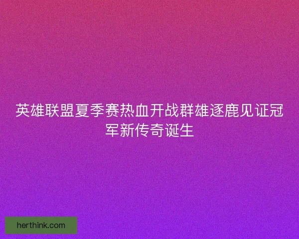 英雄联盟夏季赛热血开战群雄逐鹿见证冠军新传奇诞生