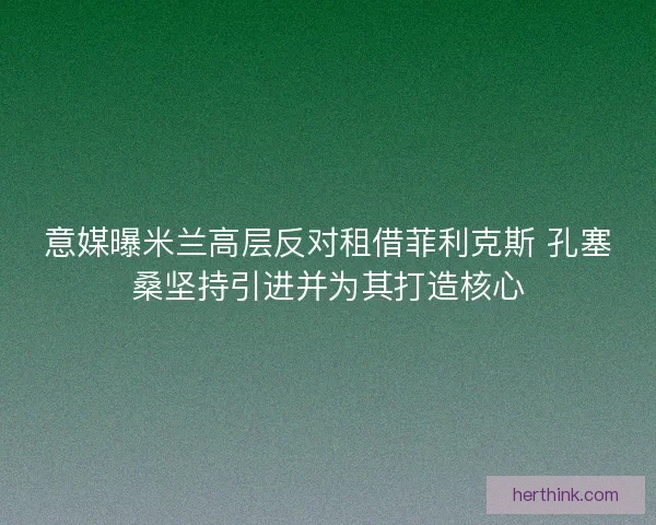 意媒曝米兰高层反对租借菲利克斯 孔塞桑坚持引进并为其打造核心 意媒曝米兰高层反对租借菲利克斯 孔塞桑坚持引进并为其打造核心