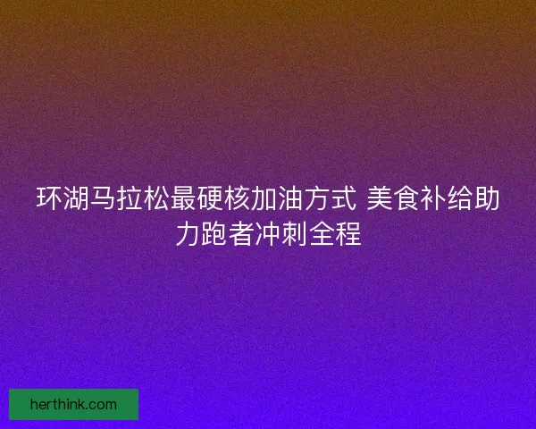 环湖马拉松最硬核加油方式 美食补给助力跑者冲刺全程