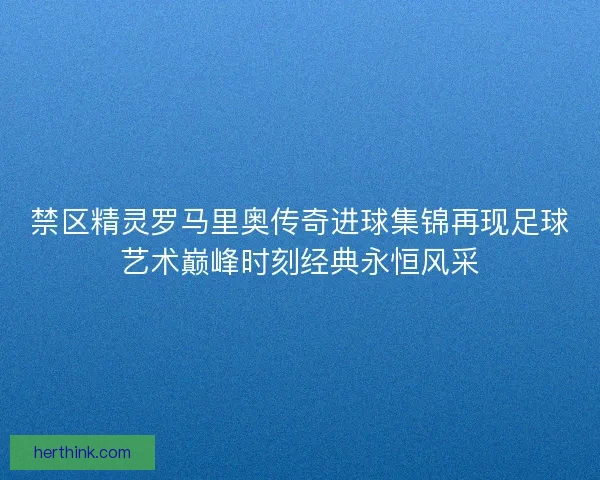 禁区精灵罗马里奥传奇进球集锦再现足球艺术巅峰时刻经典永恒风采