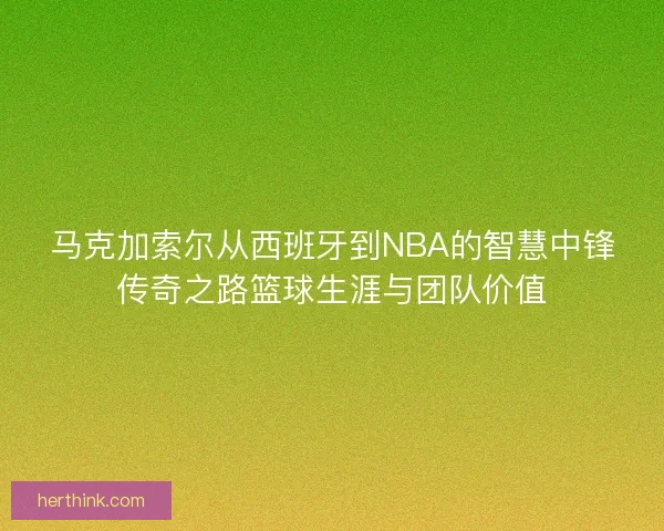 马克加索尔从西班牙到NBA的智慧中锋传奇之路篮球生涯与团队价值