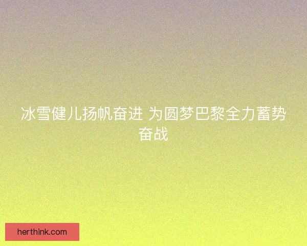 冰雪健儿扬帆奋进 为圆梦巴黎全力蓄势奋战