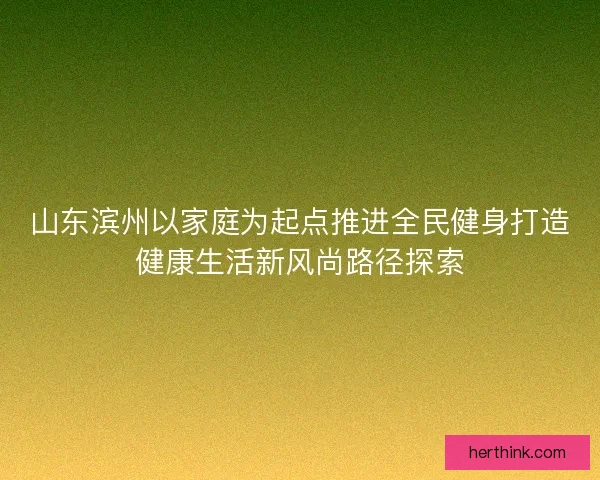 山东滨州以家庭为起点推进全民健身打造健康生活新风尚路径探索 山东滨州以家庭为起点推进全民健身打造健康生活新风尚路径探索