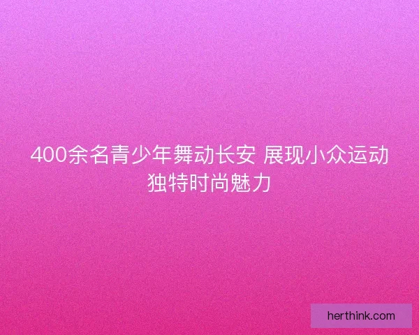 400余名青少年舞动长安 展现小众运动独特时尚魅力