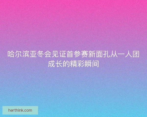 哈尔滨亚冬会见证首参赛新面孔从一人团成长的精彩瞬间