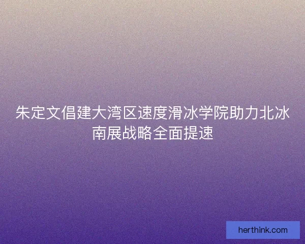 朱定文倡建大湾区速度滑冰学院助力北冰南展战略全面提速
