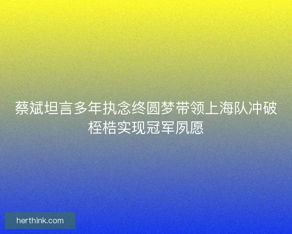 蔡斌坦言多年执念终圆梦带领上海队冲破桎梏实现冠军夙愿