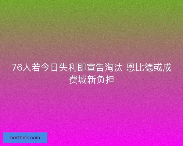 76人若今日失利即宣告淘汰 恩比德或成费城新负担