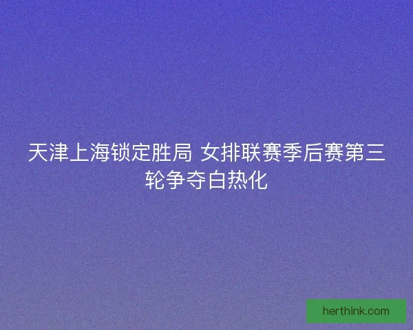 天津上海锁定胜局 女排联赛季后赛第三轮争夺白热化