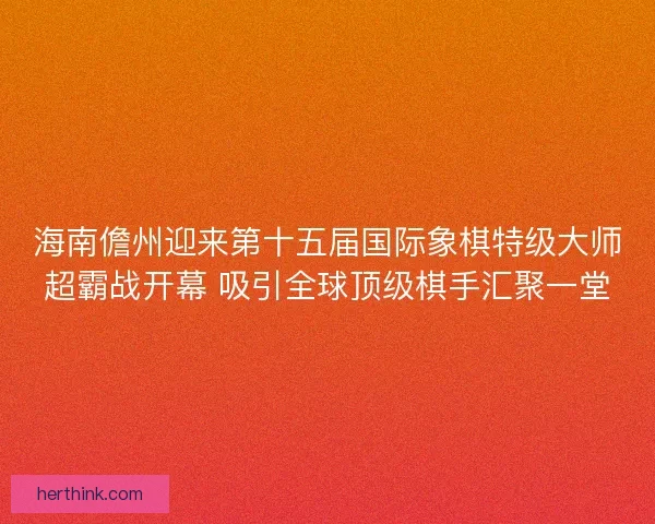 海南儋州迎来第十五届国际象棋特级大师超霸战开幕 吸引全球顶级棋手汇聚一堂