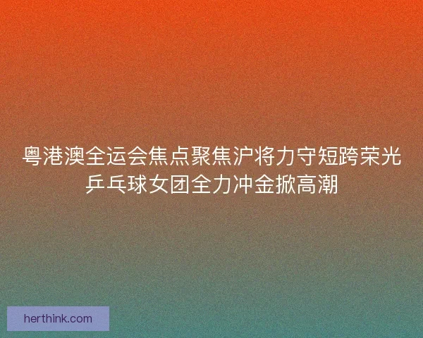 粤港澳全运会焦点聚焦沪将力守短跨荣光乒乓球女团全力冲金掀高潮