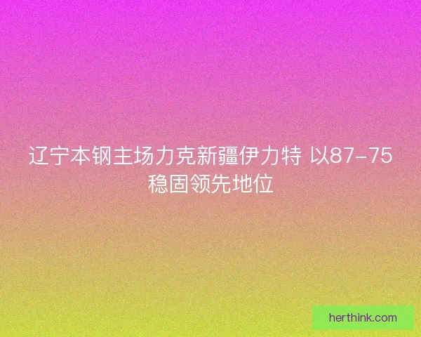 辽宁本钢主场力克新疆伊力特 以87-75稳固领先地位 辽宁本钢主场力克新疆伊力特 以87-75稳固领先地位