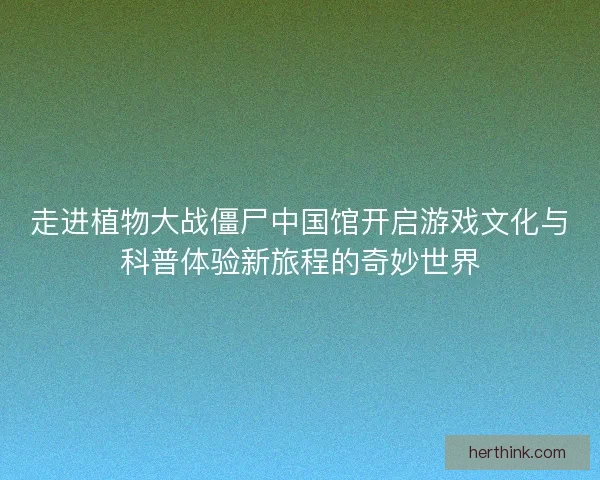 走进植物大战僵尸中国馆开启游戏文化与科普体验新旅程的奇妙世界
