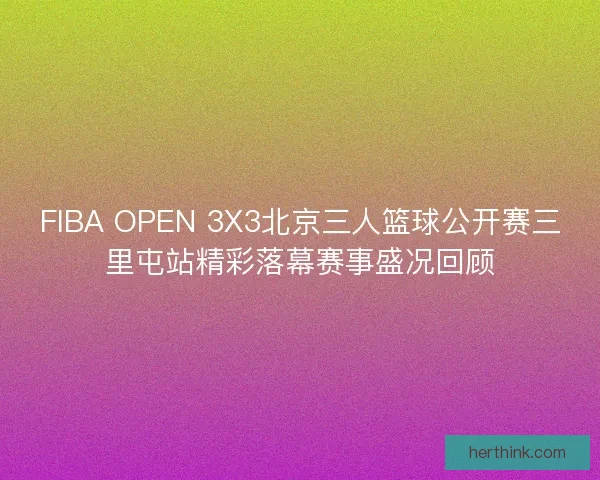 FIBA OPEN 3X3北京三人篮球公开赛三里屯站精彩落幕赛事盛况回顾 FIBA OPEN 3X3北京三人篮球公开赛三里屯站精彩落幕赛事盛况回顾