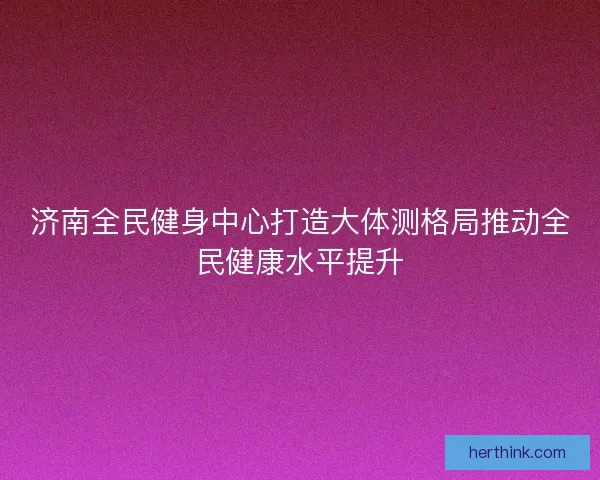 济南全民健身中心打造大体测格局推动全民健康水平提升 济南全民健身中心打造大体测格局推动全民健康水平提升