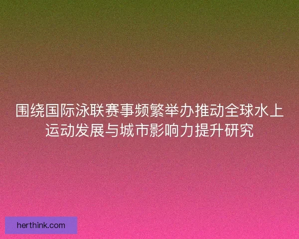围绕国际泳联赛事频繁举办推动全球水上运动发展与城市影响力提升研究