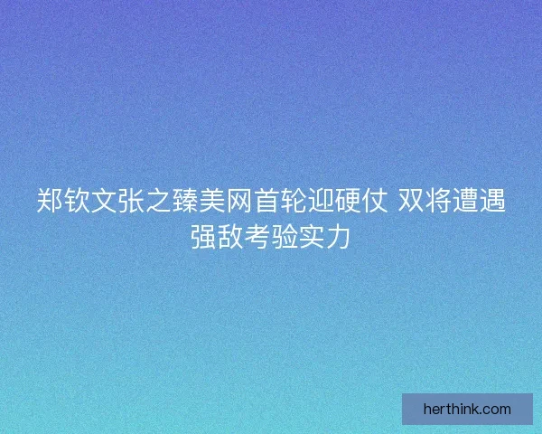 郑钦文张之臻美网首轮迎硬仗 双将遭遇强敌考验实力