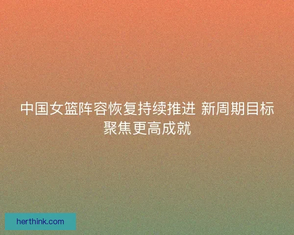 中国女篮阵容恢复持续推进 新周期目标聚焦更高成就