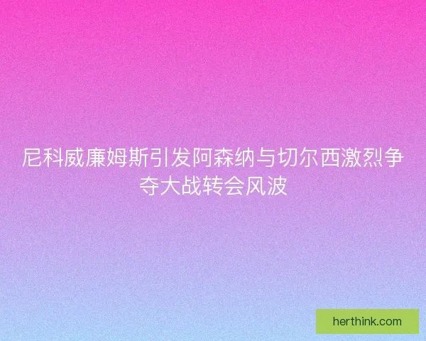 尼科威廉姆斯引发阿森纳与切尔西激烈争夺大战转会风波