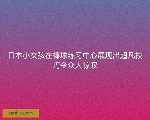 日本小女孩在棒球练习中心展现出超凡技巧令众人惊叹