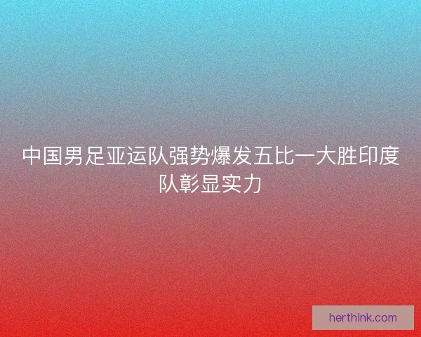中国男足亚运队强势爆发五比一大胜印度队彰显实力