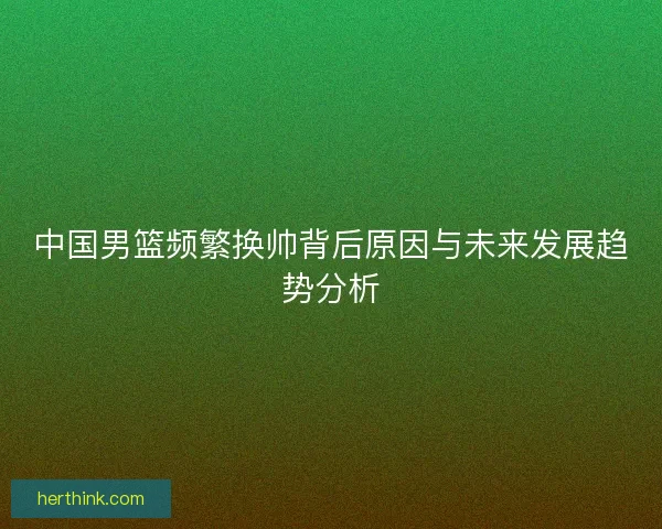 中国男篮频繁换帅背后原因与未来发展趋势分析 中国男篮频繁换帅背后原因与未来发展趋势分析
